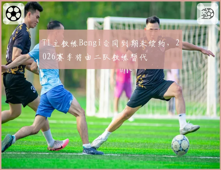 T1主教练Bengi合同到期未续约，2026赛季将由二队教练暂代
