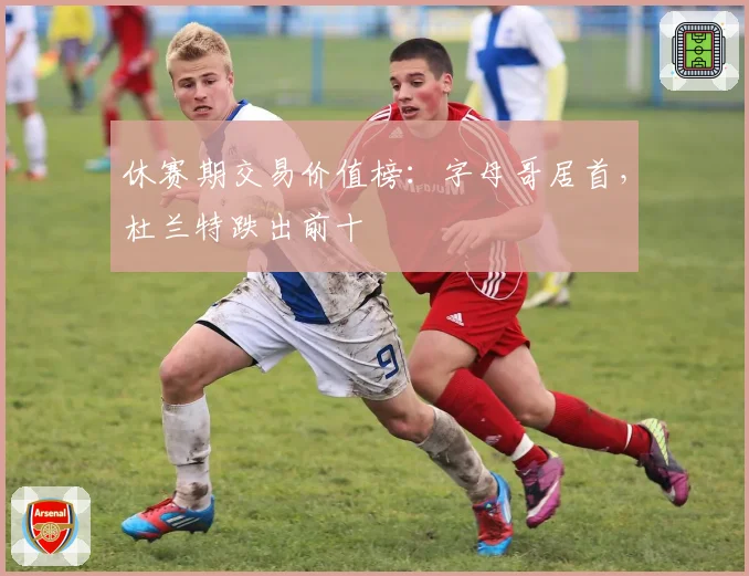 休赛期交易价值榜：字母哥居首，杜兰特跌出前十