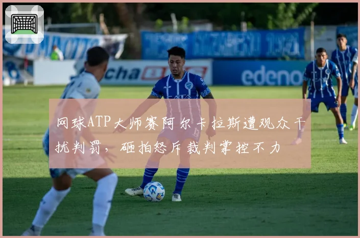 网球ATP大师赛阿尔卡拉斯遭观众干扰判罚,砸拍怒斥裁判掌控不力