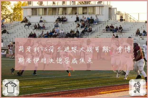 匈牙利vs荷兰进球大战可期：索博斯洛伊对决德容成焦点