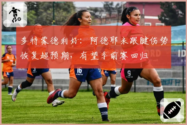 多特蒙德利好：阿德耶米跟腱伤势恢复超预期，有望季前赛回归