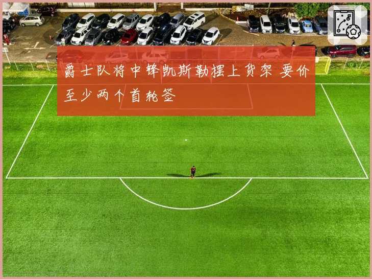 爵士队将中锋凯斯勒摆上货架 要价至少两个首轮签