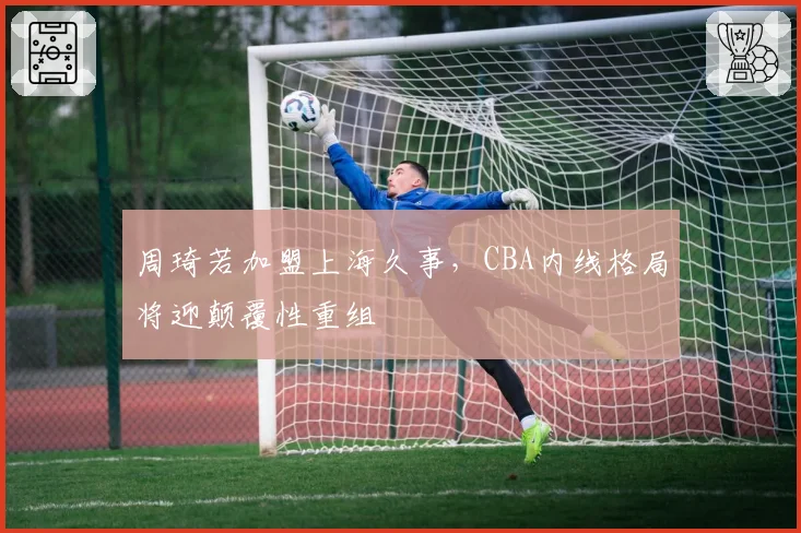 周琦若加盟上海久事，CBA内线格局将迎颠覆性重组
