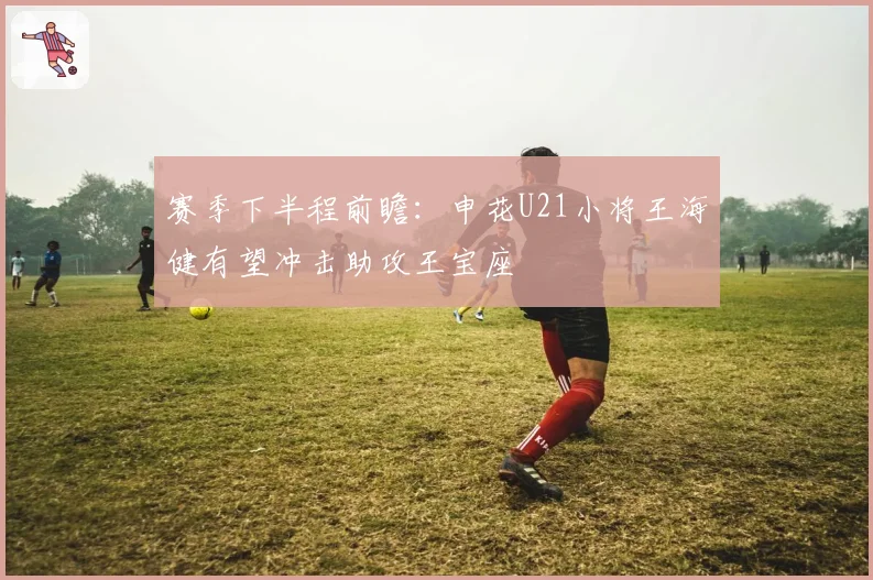 赛季下半程前瞻：申花U21小将王海健有望冲击助攻王宝座