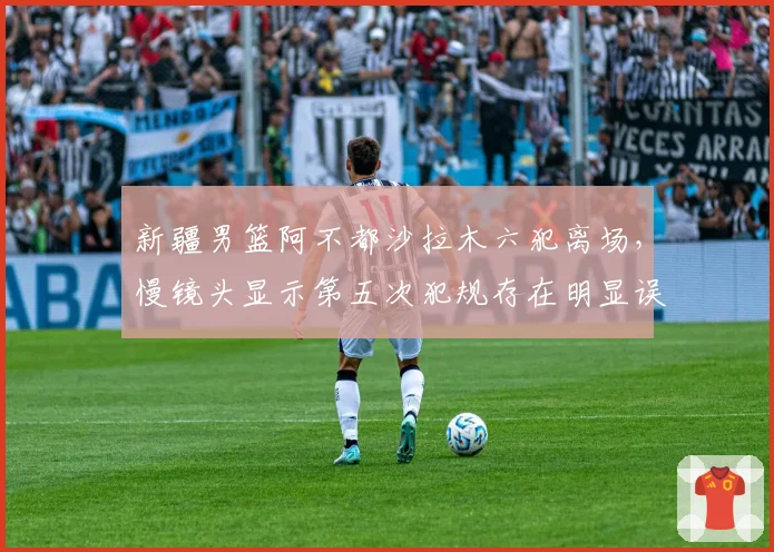 新疆男篮阿不都沙拉木六犯离场,慢镜头显示第五次犯规存在明显误判