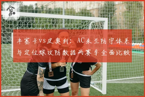 丰塞卡vs皮奥利：AC米兰防守体系与定位球攻防数据两赛季全面比较