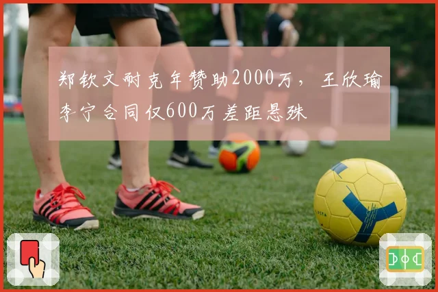 郑钦文耐克年赞助2000万，王欣瑜李宁合同仅600万差距悬殊