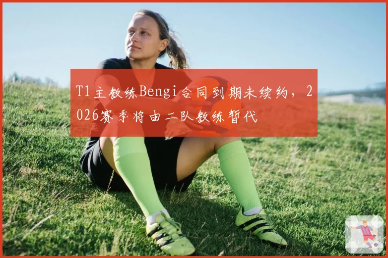 T1主教练Bengi合同到期未续约，2026赛季将由二队教练暂代