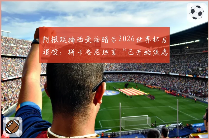 阿根廷梅西受访暗示2026世界杯后退役,斯卡洛尼坦言“已开始焦虑”