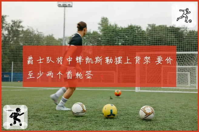 爵士队将中锋凯斯勒摆上货架 要价至少两个首轮签