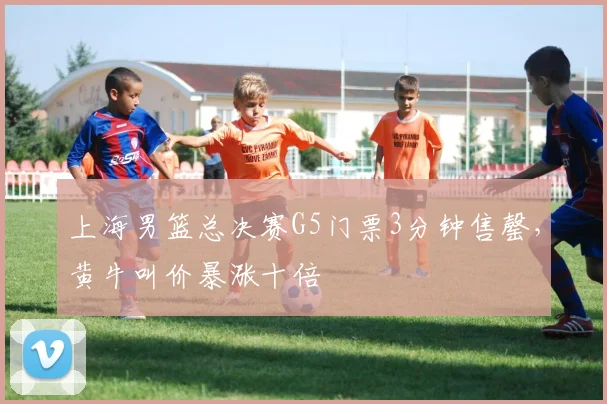 上海男篮总决赛G5门票3分钟售罄,黄牛叫价暴涨十倍