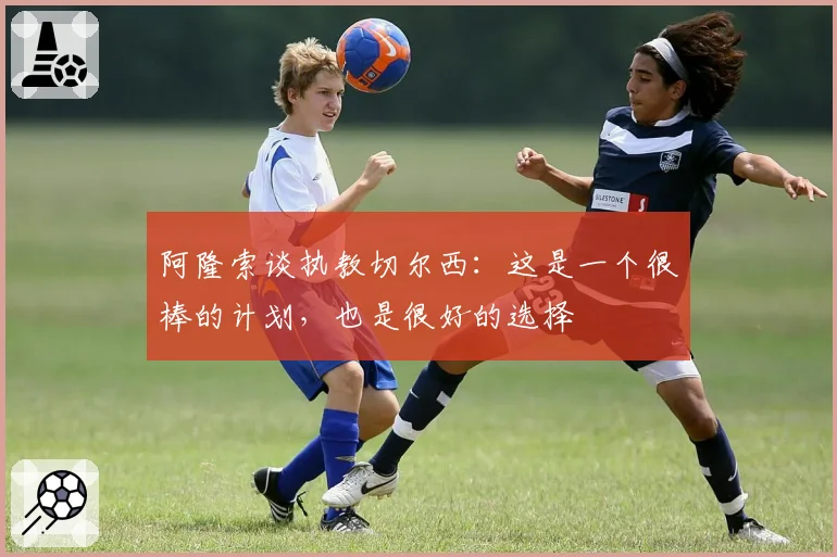 阿隆索谈执教切尔西:这是一个很棒的计划,也是很好的选择
