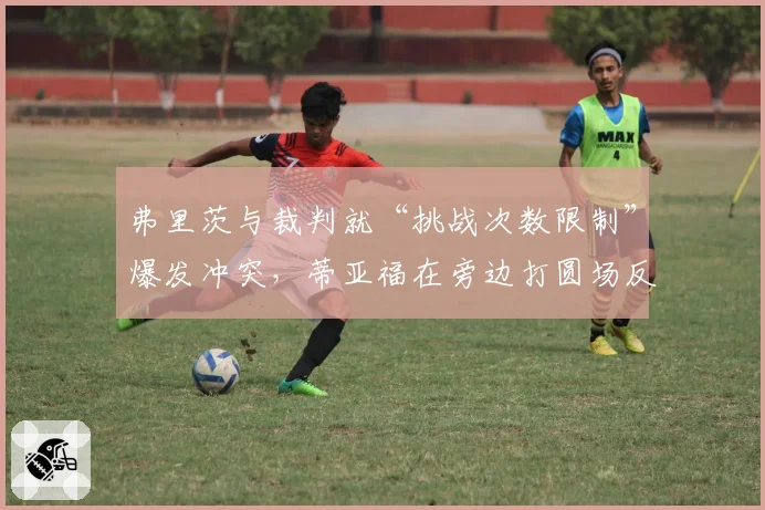 弗里茨与裁判就“挑战次数限制”爆发冲突，蒂亚福在旁边打圆场反被观众嘘声影响表现