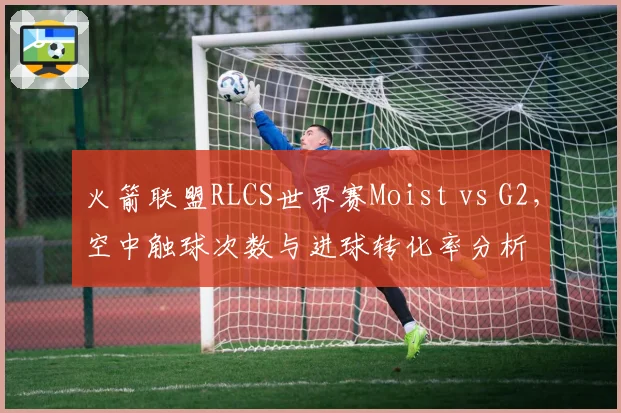 火箭联盟RLCS世界赛Moist vs G2，空中触球次数与进球转化率分析