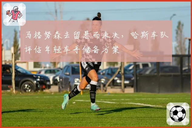 马格努森去留悬而未决，哈斯车队评估年轻车手储备方案