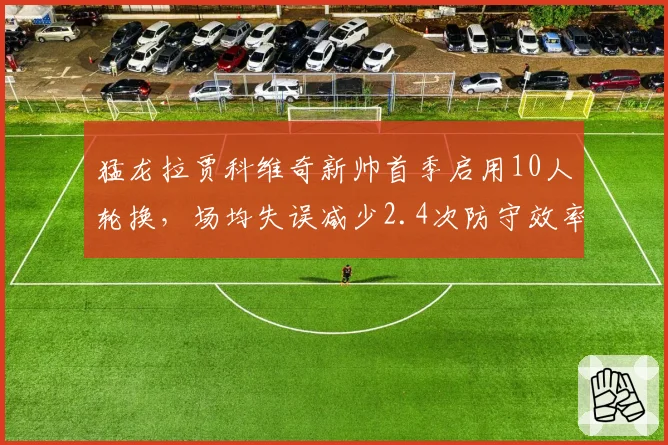 猛龙拉贾科维奇新帅首季启用10人轮换,场均失误减少2.4次防守效率升至联盟第十