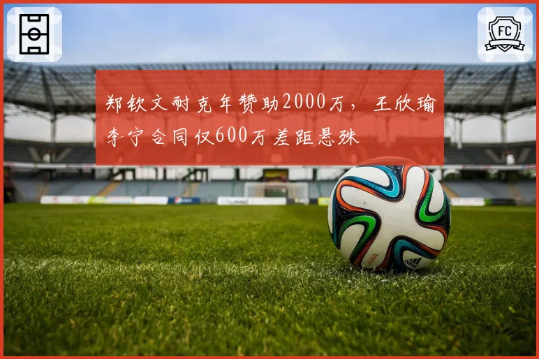 郑钦文耐克年赞助2000万，王欣瑜李宁合同仅600万差距悬殊