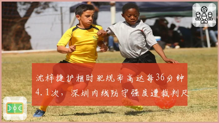 沈梓捷护框时犯规率高达每36分钟4.1次，深圳内线防守强度遭裁判尺度质疑