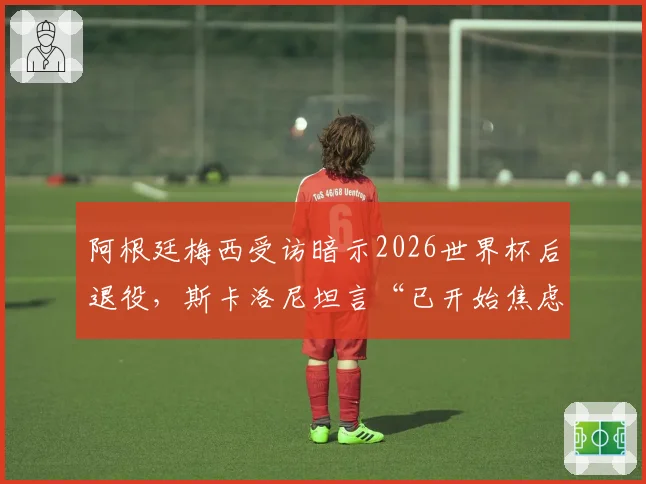 阿根廷梅西受访暗示2026世界杯后退役，斯卡洛尼坦言“已开始焦虑”