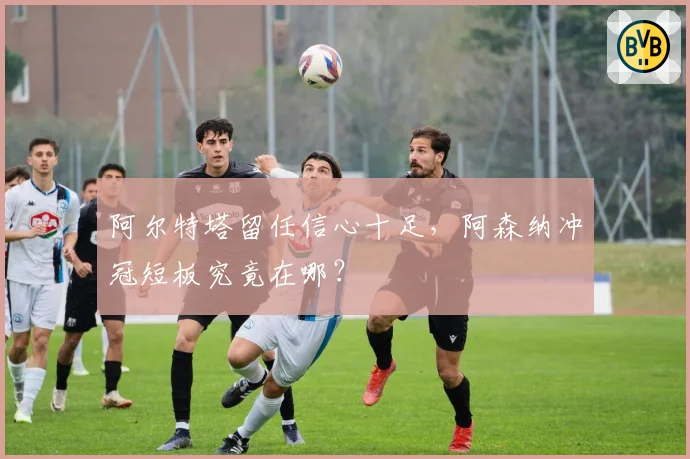 阿尔特塔留任信心十足,阿森纳冲冠短板究竟在哪?