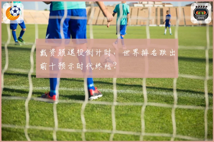 戴资颖退役倒计时,世界排名跌出前十预示时代终结?