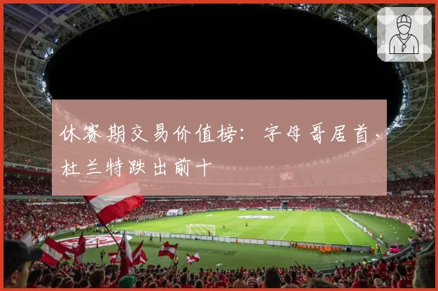 休赛期交易价值榜：字母哥居首，杜兰特跌出前十