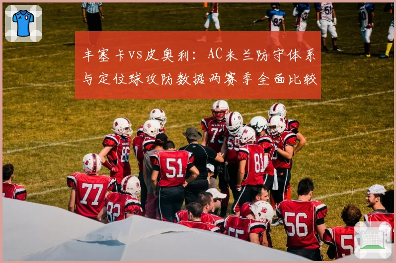丰塞卡vs皮奥利:AC米兰防守体系与定位球攻防数据两赛季全面比较