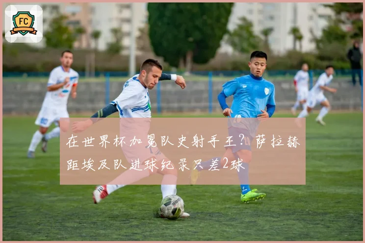 在世界杯加冕队史射手王？萨拉赫距埃及队进球纪录只差2球