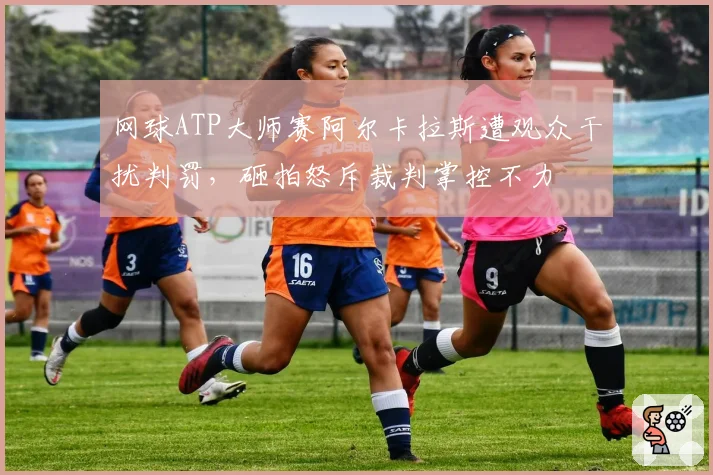 网球ATP大师赛阿尔卡拉斯遭观众干扰判罚,砸拍怒斥裁判掌控不力