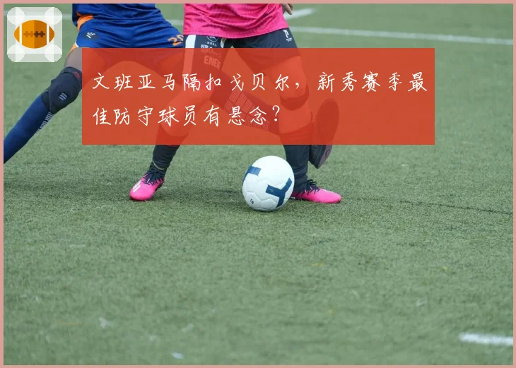 文班亚马隔扣戈贝尔,新秀赛季最佳防守球员有悬念?