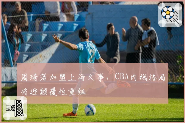 周琦若加盟上海久事，CBA内线格局将迎颠覆性重组