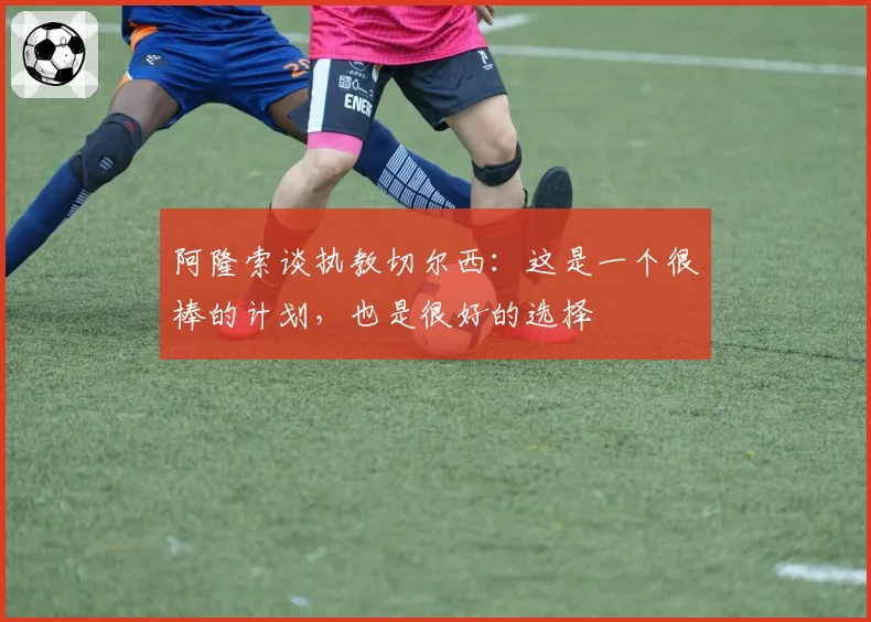阿隆索谈执教切尔西:这是一个很棒的计划,也是很好的选择