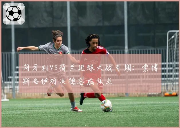 匈牙利vs荷兰进球大战可期：索博斯洛伊对决德容成焦点