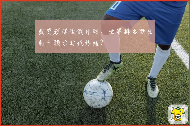 戴资颖退役倒计时,世界排名跌出前十预示时代终结?