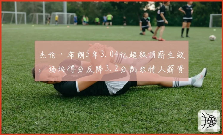 杰伦·布朗5年3.04亿超级顶薪生效,场均得分反降3.2分凯尔特人薪资隐患